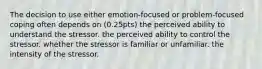 The decision to use either emotion-focused or problem-focused coping often depends on (0.25pts) the perceived ability to understand the stressor. the perceived ability to control the stressor. whether the stressor is familiar or unfamiliar. the intensity of the stressor.