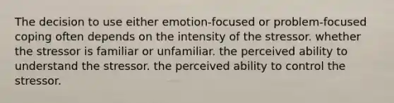 The decision to use either emotion-focused or problem-focused coping often depends on the intensity of the stressor. whether the stressor is familiar or unfamiliar. the perceived ability to understand the stressor. the perceived ability to control the stressor.