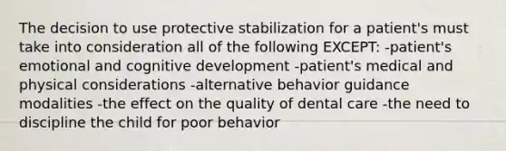 The decision to use protective stabilization for a patient's must take into consideration all of the following EXCEPT: -patient's emotional and cognitive development -patient's medical and physical considerations -alternative behavior guidance modalities -the effect on the quality of dental care -the need to discipline the child for poor behavior