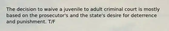 The decision to waive a juvenile to adult criminal court is mostly based on the prosecutor's and the state's desire for deterrence and punishment. T/F