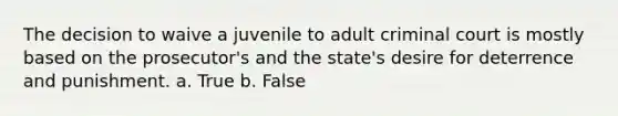 The decision to waive a juvenile to adult criminal court is mostly based on the prosecutor's and the state's desire for deterrence and punishment. a. True b. False