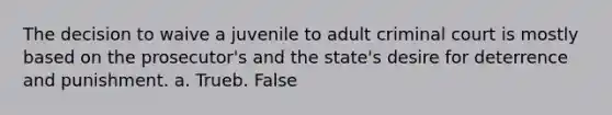 The decision to waive a juvenile to adult criminal court is mostly based on the prosecutor's and the state's desire for deterrence and punishment. a. Trueb. False