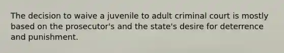 The decision to waive a juvenile to adult criminal court is mostly based on the prosecutor's and the state's desire for deterrence and punishment.