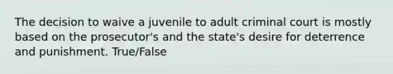 The decision to waive a juvenile to adult criminal court is mostly based on the prosecutor's and the state's desire for deterrence and punishment. True/False