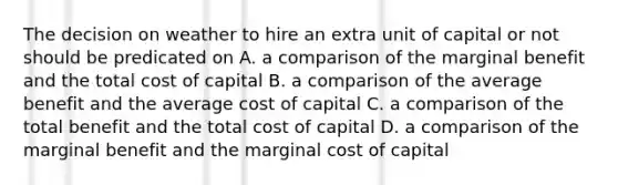 The decision on weather to hire an extra unit of capital or not should be predicated on A. a comparison of the marginal benefit and the total cost of capital B. a comparison of the average benefit and the average cost of capital C. a comparison of the total benefit and the total cost of capital D. a comparison of the marginal benefit and the marginal cost of capital