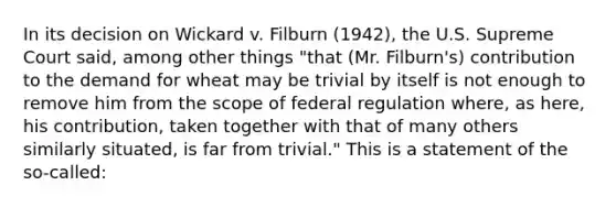 In its decision on Wickard v. Filburn (1942), the U.S. Supreme Court said, among other things "that (Mr. Filburn's) contribution to the demand for wheat may be trivial by itself is not enough to remove him from the scope of federal regulation where, as here, his contribution, taken together with that of many others similarly situated, is far from trivial." This is a statement of the so-called: