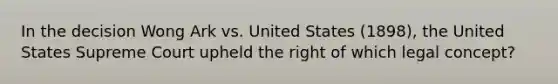 In the decision Wong Ark vs. United States (1898), the United States Supreme Court upheld the right of which legal concept?