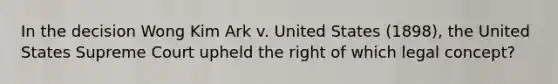 In the decision Wong Kim Ark v. United States (1898), the United States Supreme Court upheld the right of which legal concept?