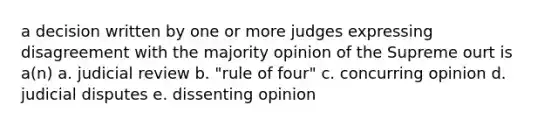 a decision written by one or more judges expressing disagreement with the majority opinion of the Supreme ourt is a(n) a. judicial review b. "rule of four" c. concurring opinion d. judicial disputes e. dissenting opinion