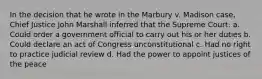 In the decision that he wrote in the Marbury v. Madison case, Chief Justice John Marshall inferred that the Supreme Court: a. Could order a government official to carry out his or her duties b. Could declare an act of Congress unconstitutional c. Had no right to practice judicial review d. Had the power to appoint justices of the peace