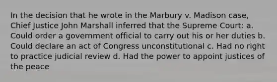 In the decision that he wrote in the Marbury v. Madison case, Chief Justice John Marshall inferred that the Supreme Court: a. Could order a government official to carry out his or her duties b. Could declare an act of Congress unconstitutional c. Had no right to practice judicial review d. Had the power to appoint justices of the peace