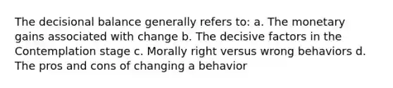 The decisional balance generally refers to: a. The monetary gains associated with change b. The decisive factors in the Contemplation stage c. Morally right versus wrong behaviors d. The pros and cons of changing a behavior