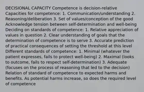 DECISIONAL CAPACITY Competence is decision-relative Capacities for competence: 1. Communication/understanding 2. Reasoning/deliberation 3. Set of values/conception of the good Acknowledge tension between self-determination and well-being Deciding on standards of competence: 1. Relative appreciation of values in question 2. Clear understanding of goals that the determination of competence is to serve 3. Accurate prediction of practical consequences of setting the threshold at this level Different standards of competence: 1. Minimal (whatever the patient expresses, fails to protect well-being) 2. Maximal (looks to outcome, fails to respect self-determination) 3. Adequate (focuses on the process of reasoning that led to the decision) Relation of standard of competence to expected harms and benefits. As potential harms increase, so does the required level of competence