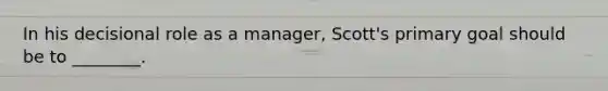 In his decisional role as a manager, Scott's primary goal should be to ________.