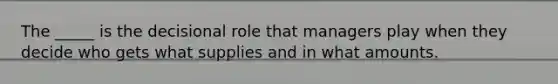 The _____ is the decisional role that managers play when they decide who gets what supplies and in what amounts.