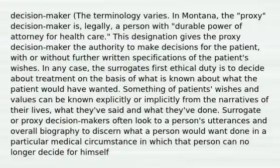 decision-maker (The terminology varies. In Montana, the "proxy" decision-maker is, legally, a person with "durable power of attorney for health care." This designation gives the proxy decision-maker the authority to make decisions for the patient, with or without further written specifications of the patient's wishes. In any case, the surrogates first ethical duty is to decide about treatment on the basis of what is known about what the patient would have wanted. Something of patients' wishes and values can be known explicitly or implicitly from the narratives of their lives, what they've said and what they've done. Surrogate or proxy decision-makers often look to a person's utterances and overall biography to discern what a person would want done in a particular medical circumstance in which that person can no longer decide for himself