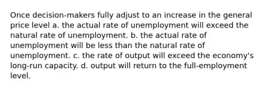 Once decision-makers fully adjust to an increase in the general price level a. the actual rate of unemployment will exceed the natural rate of unemployment. b. the actual rate of unemployment will be less than the natural rate of unemployment. c. the rate of output will exceed the economy's long-run capacity. d. output will return to the full-employment level.