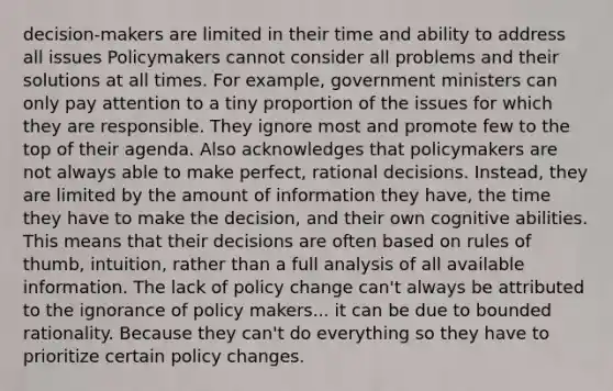 decision-makers are limited in their time and ability to address all issues Policymakers cannot consider all problems and their solutions at all times. For example, government ministers can only pay attention to a tiny proportion of the issues for which they are responsible. They ignore most and promote few to the top of their agenda. Also acknowledges that policymakers are not always able to make perfect, rational decisions. Instead, they are limited by the amount of information they have, the time they have to make the decision, and their own cognitive abilities. This means that their decisions are often based on rules of thumb, intuition, rather than a full analysis of all available information. The lack of policy change can't always be attributed to the ignorance of policy makers... it can be due to bounded rationality. Because they can't do everything so they have to prioritize certain policy changes.