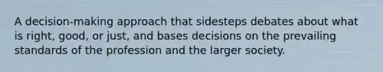 A decision-making approach that sidesteps debates about what is right, good, or just, and bases decisions on the prevailing standards of the profession and the larger society.