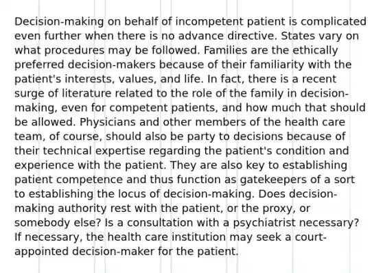 Decision-making on behalf of incompetent patient is complicated even further when there is no advance directive. States vary on what procedures may be followed. Families are the ethically preferred decision-makers because of their familiarity with the patient's interests, values, and life. In fact, there is a recent surge of literature related to the role of the family in decision-making, even for competent patients, and how much that should be allowed. Physicians and other members of the health care team, of course, should also be party to decisions because of their technical expertise regarding the patient's condition and experience with the patient. They are also key to establishing patient competence and thus function as gatekeepers of a sort to establishing the locus of decision-making. Does decision-making authority rest with the patient, or the proxy, or somebody else? Is a consultation with a psychiatrist necessary? If necessary, the health care institution may seek a court-appointed decision-maker for the patient.