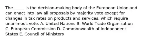 The _____ is the decision-making body of the European Union and can enact into law all proposals by majority vote except for changes in tax rates on products and services, which require unanimous vote. A. United Nations B. World Trade Organization C. European Commission D. Commonwealth of Independent States E. Council of Ministers