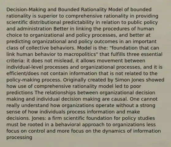 Decision-Making and Bounded Rationality Model of bounded rationality is superior to comprehensive rationality in providing scientific distributional predictability in relation to public policy and administration Better in linking the procedures of human choice to organizational and policy processes, and better at predicting organizational and policy outcomes in an important class of collective behaviors. Model is the: "foundation that can link human behavior to macropolitics" that fulfills three essential criteria: it does not mislead, it allows movement between individual-level processes and organizational processes, and it is efficient/does not contain information that is not related to the policy-making process. Originally created by Simon Jones showed how use of comprehensive rationality model led to poor predictions The relationships between organizational decision making and individual decision making are causal. One cannot really understand how organizations operate without a strong sense of how individuals process information and make decisions. Jones: a firm scientific foundation for policy studies must be rooted in a behavioral approach to organizations less focus on control and more focus on the dynamics of information processing