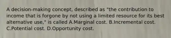 A decision-making concept, described as "the contribution to income that is forgone by not using a limited resource for its best alternative use," is called A.Marginal cost. B.Incremental cost. C.Potential cost. D.Opportunity cost.