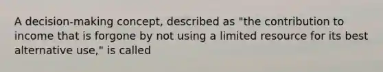 A decision-making concept, described as "the contribution to income that is forgone by not using a limited resource for its best alternative use," is called
