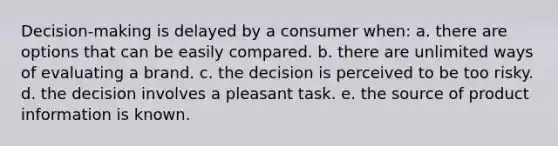 Decision-making is delayed by a consumer when: a. there are options that can be easily compared. b. there are unlimited ways of evaluating a brand. c. the decision is perceived to be too risky. d. the decision involves a pleasant task. e. the source of product information is known.