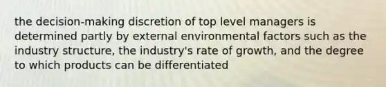 the decision-making discretion of top level managers is determined partly by external environmental factors such as the industry structure, the industry's rate of growth, and the degree to which products can be differentiated