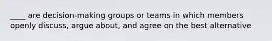 ____ are decision-making groups or teams in which members openly discuss, argue about, and agree on the best alternative