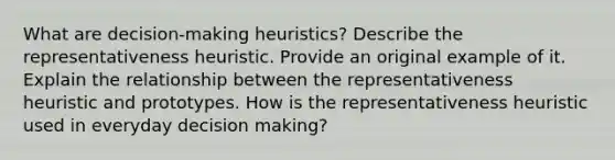 What are decision-making heuristics? Describe the representativeness heuristic. Provide an original example of it. Explain the relationship between the representativeness heuristic and prototypes. How is the representativeness heuristic used in everyday <a href='https://www.questionai.com/knowledge/kuI1pP196d-decision-making' class='anchor-knowledge'>decision making</a>?