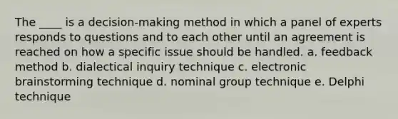 The ____ is a decision-making method in which a panel of experts responds to questions and to each other until an agreement is reached on how a specific issue should be handled. a. feedback method b. dialectical inquiry technique c. electronic brainstorming technique d. nominal group technique e. Delphi technique