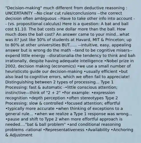 "Decision-making" much different from deductive reasoning : UNCERTAINTY --No clear cut rules/conclusions --the correct decision often ambiguous --Have to take other info into account -- (vs. propositional calculus) Here is a question: A bat and ball cost 1.10. The bat costs one dollar <a href='https://www.questionai.com/knowledge/keWHlEPx42-more-than' class='anchor-knowledge'>more than</a> the ball. How much does the ball cost? An answer came to your mind...what was it? Just like 50% of students at Havard, MIT & Princeton; up to 80% at other universities BUT...... --intuitive, easy, appealing answer but is wrong do the math --tend to be cognitive misers--expend little energy --disrationalia-the tendency to think and bah irrationally, despite having adequate intelligence •Nobel prize in 2002, <a href='https://www.questionai.com/knowledge/kuI1pP196d-decision-making' class='anchor-knowledge'>decision making</a> (economics) •we use a small number of heuristicsto guide our decision-making •usually efficient •but also lead to cognitive errors, which we often fail to appreciate! Distinguishing between 2 types of processing... Type 1 Processing: fast & automatic -•little conscious attention; instinctive—think of "2 + 2" •For example: •expression recognition •depth perception •often stereotypes Type 2 Processing: slow & controlled •focused attention; effortful •typically more accurate •when thinking of exceptions to a general rule... •when we realize a Type 1 response was wrong... •pause and shift to Type 2 when more effortful approach is needed...."bat & ball problem" •and conditional reasoning problems -rational •Representativeness •Availability •Anchoring & Adjustment