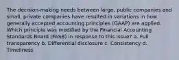 The decision-making needs between large, public companies and small, private companies have resulted in variations in how generally accepted accounting principles (GAAP) are applied. Which principle was modified by the Financial Accounting Standards Board (FASB) in response to this issue? a. Full transparency b. Differential disclosure c. Consistency d. Timeliness