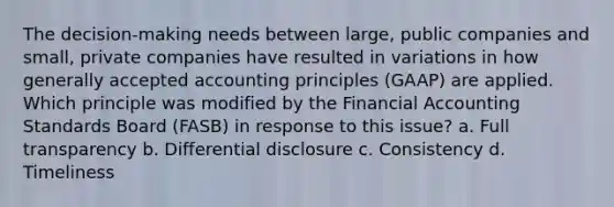 The decision-making needs between large, public companies and small, private companies have resulted in variations in how generally accepted accounting principles (GAAP) are applied. Which principle was modified by the Financial Accounting Standards Board (FASB) in response to this issue? a. Full transparency b. Differential disclosure c. Consistency d. Timeliness