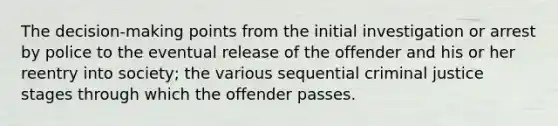 The decision-making points from the initial investigation or arrest by police to the eventual release of the offender and his or her reentry into society; the various sequential criminal justice stages through which the offender passes.