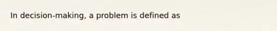 In decision-making, a problem is defined as