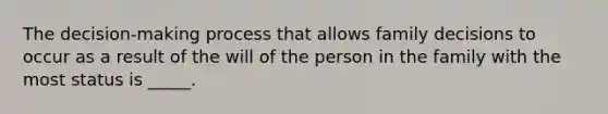 The decision-making process that allows family decisions to occur as a result of the will of the person in the family with the most status is _____.