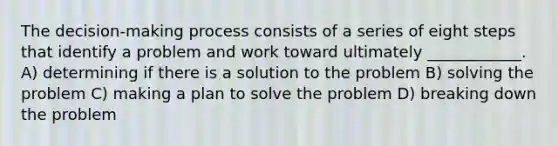 The decision-making process consists of a series of eight steps that identify a problem and work toward ultimately ____________. A) determining if there is a solution to the problem B) solving the problem C) making a plan to solve the problem D) breaking down the problem