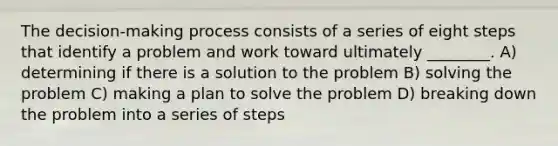 The decision-making process consists of a series of eight steps that identify a problem and work toward ultimately ________. A) determining if there is a solution to the problem B) solving the problem C) making a plan to solve the problem D) breaking down the problem into a series of steps