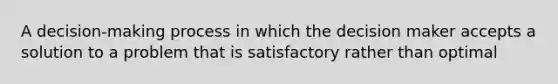 A decision-making process in which the decision maker accepts a solution to a problem that is satisfactory rather than optimal