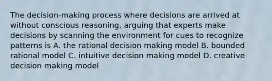 The decision-making process where decisions are arrived at without conscious reasoning, arguing that experts make decisions by scanning the environment for cues to recognize patterns is A. the rational decision making model B. bounded rational model C. intuitive decision making model D. creative decision making model