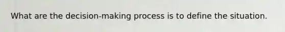 What are the decision-making process is to define the situation.