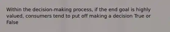 Within the decision-making process, if the end goal is highly valued, consumers tend to put off making a decision True or False