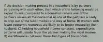 If the decision-making process in a household is by partners bargaining with each other, then which of the following would be expect to see (compared to a household where one of the partners makes all the decisions) A) one of the partners is likely to drop out of the labor market and stay at home. B) women with fewer economic resources are likely to be better treated by their husband. C) holding household income constant, expenditures patterns will usually favor the partner making the most income. D) no differences between these two types of households.