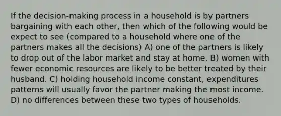 If the decision-making process in a household is by partners bargaining with each other, then which of the following would be expect to see (compared to a household where one of the partners makes all the decisions) A) one of the partners is likely to drop out of the labor market and stay at home. B) women with fewer economic resources are likely to be better treated by their husband. C) holding household income constant, expenditures patterns will usually favor the partner making the most income. D) no differences between these two types of households.