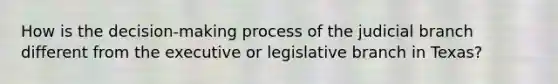 How is the decision-making process of the judicial branch different from the executive or legislative branch in Texas?