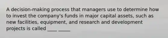 A decision-making process that managers use to determine how to invest the company's funds in major capital assets, such as new facilities, equipment, and research and development projects is called ____ _____