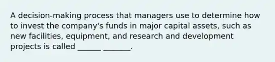 A decision-making process that managers use to determine how to invest the company's funds in major capital assets, such as new facilities, equipment, and research and development projects is called ______ _______.